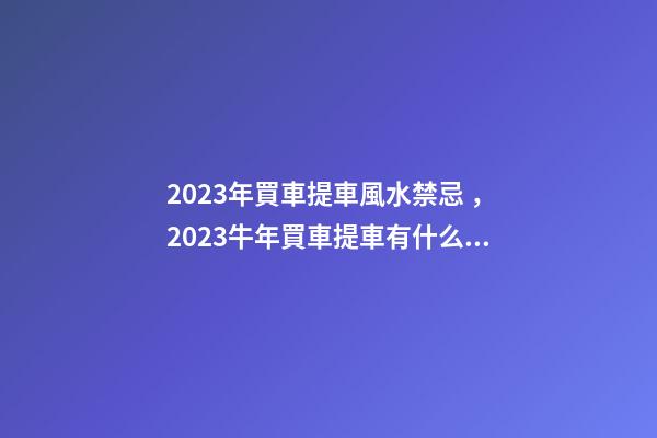 2023年買車提車風水禁忌，2023牛年買車提車有什么講究